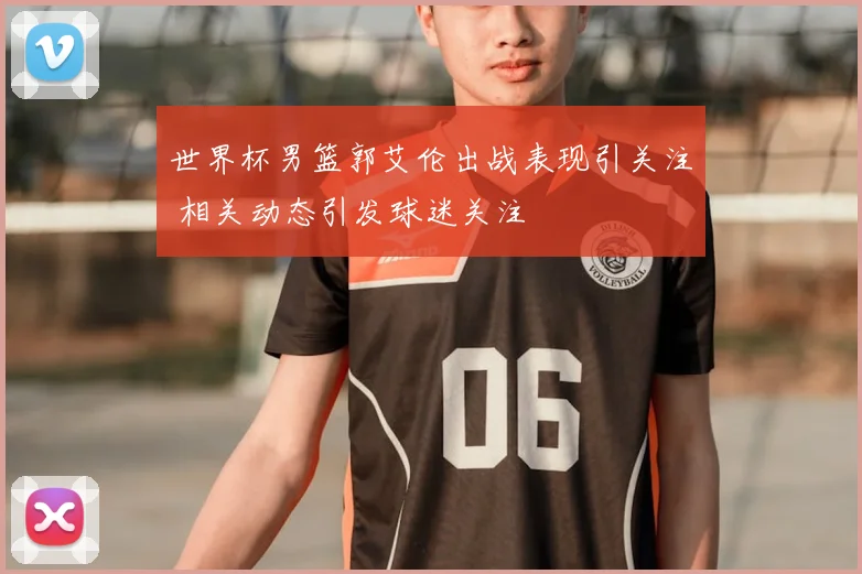 世界杯男篮郭艾伦出战表现引关注 相关动态引发球迷关注