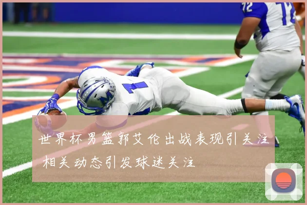 世界杯男篮郭艾伦出战表现引关注 相关动态引发球迷关注