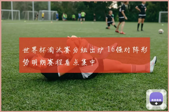 世界杯淘汰赛分组出炉 16强对阵形势明朗赛程看点集中