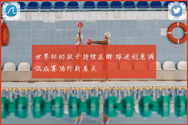 世界杯的段子持续发酵 球迷创意调侃成赛场外新看点