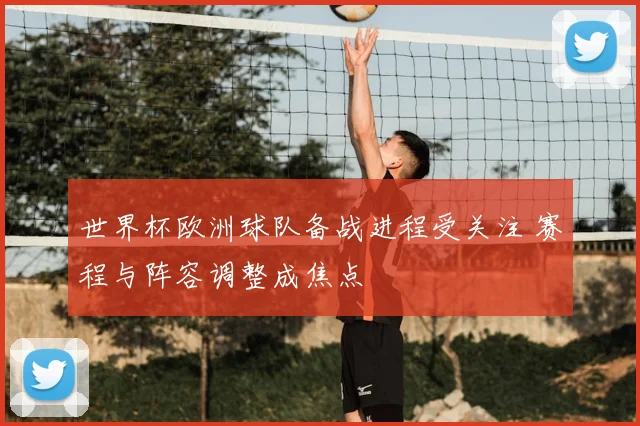 世界杯欧洲球队备战进程受关注 赛程与阵容调整成焦点