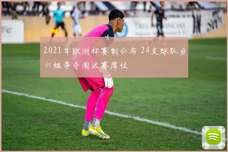 2021年欧洲杯赛制公布 24支球队分六组争夺淘汰赛席位