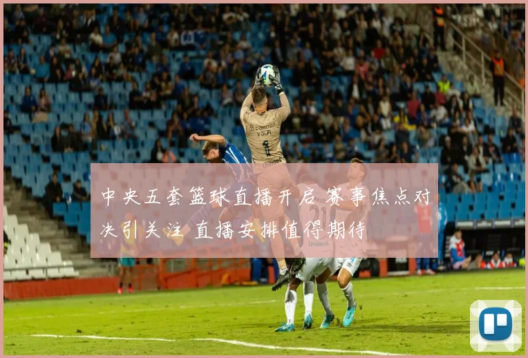 中央五套篮球直播开启 赛事焦点对决引关注 直播安排值得期待