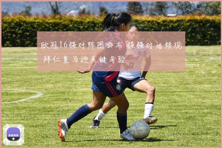 欧冠16强对阵图公布 强强对话频现 拜仁皇马迎关键考验