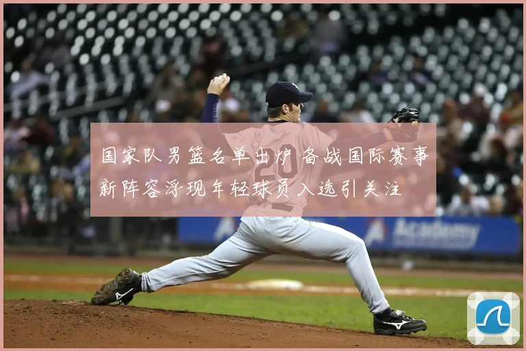 国家队男篮名单出炉 备战国际赛事新阵容浮现年轻球员入选引关注