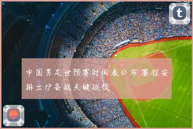 中国男足世预赛时间表公布 赛程安排出炉备战关键战役