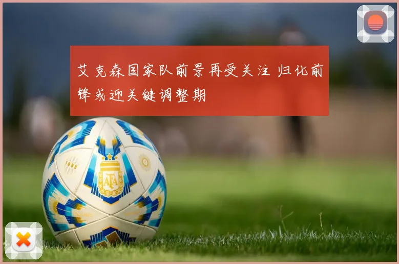 艾克森国家队前景再受关注 归化前锋或迎关键调整期