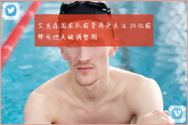 艾克森国家队前景再受关注 归化前锋或迎关键调整期