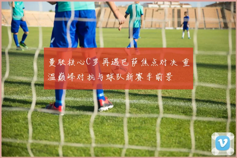 曼联核心C罗再遇巴萨焦点对决 重温巅峰对抗与球队新赛季前景