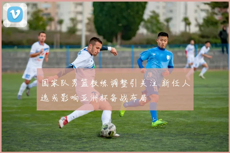 国家队男篮教练调整引关注 新任人选或影响亚洲杯备战布局