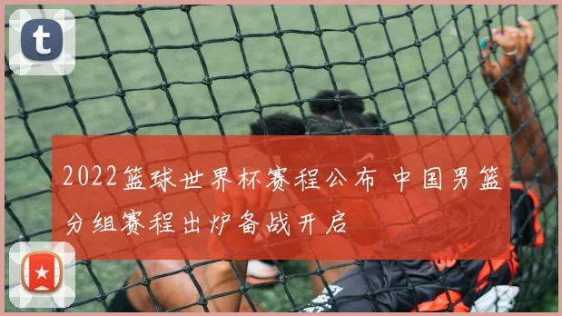 2022篮球世界杯赛程公布 中国男篮分组赛程出炉备战开启