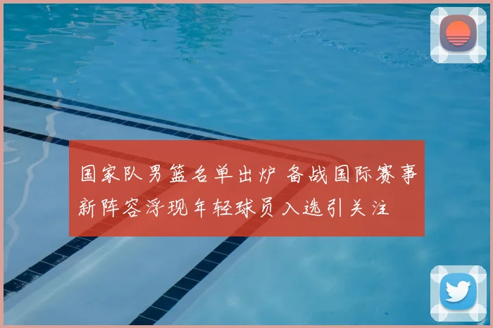 国家队男篮名单出炉 备战国际赛事新阵容浮现年轻球员入选引关注