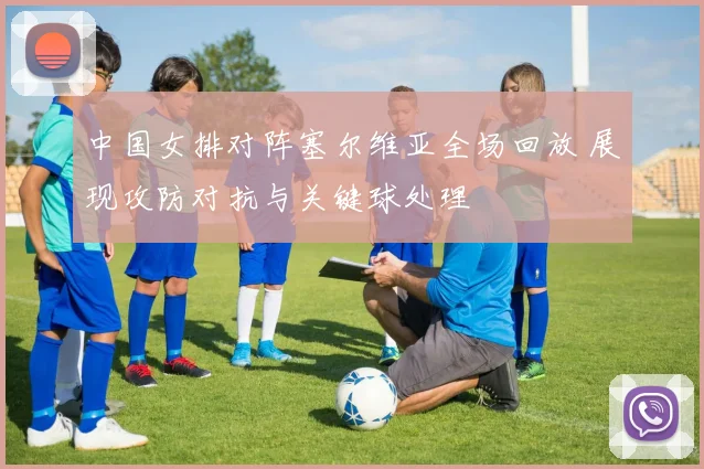 中国女排对阵塞尔维亚全场回放 展现攻防对抗与关键球处理