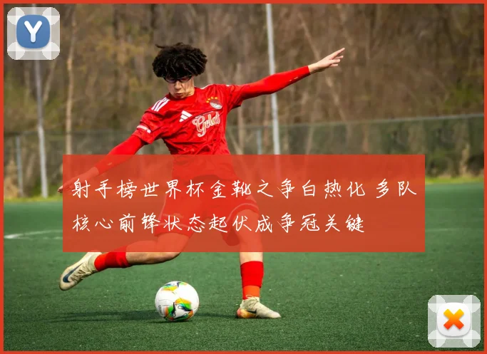 射手榜世界杯金靴之争白热化 多队核心前锋状态起伏成争冠关键