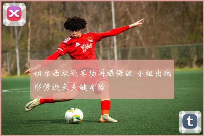 切尔西欧冠客场再遇强敌 小组出线形势迎来关键考验