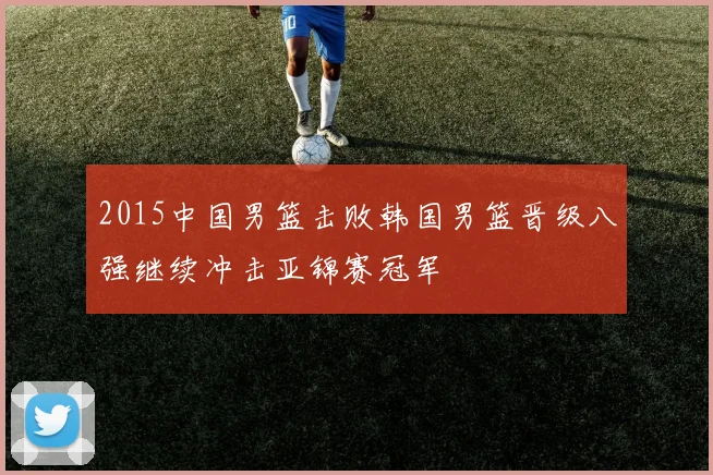 2015中国男篮击败韩国男篮晋级八强继续冲击亚锦赛冠军