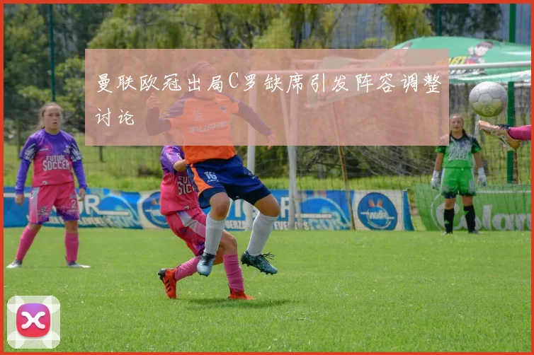 曼联欧冠出局C罗缺席引发阵容调整讨论