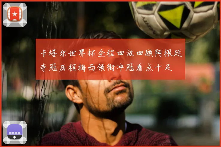 卡塔尔世界杯全程回放回顾阿根廷夺冠历程梅西领衔冲冠看点十足