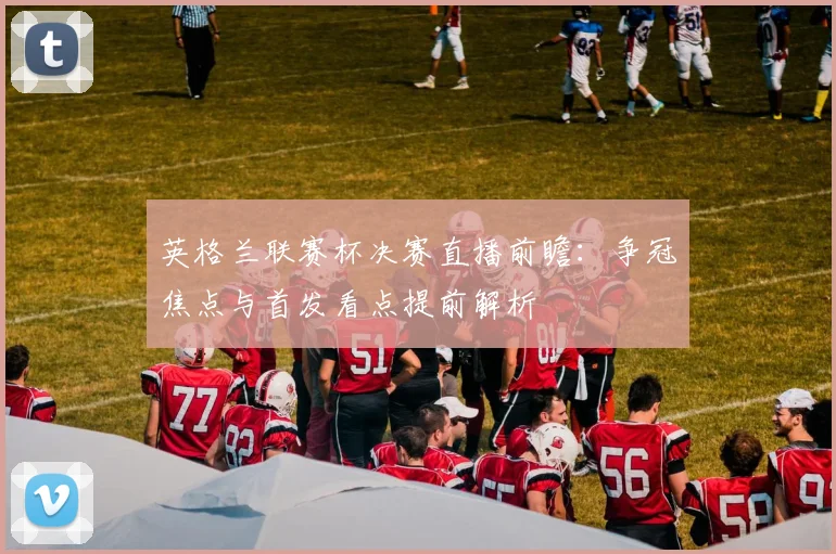 英格兰联赛杯决赛直播前瞻：争冠焦点与首发看点提前解析