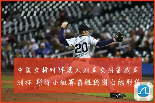 中国女排对阵澳大利亚女排备战亚洲杯 期待小组赛首胜稳固出线形势