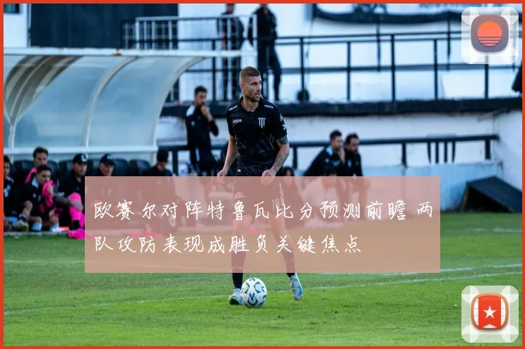 欧赛尔对阵特鲁瓦比分预测前瞻 两队攻防表现成胜负关键焦点