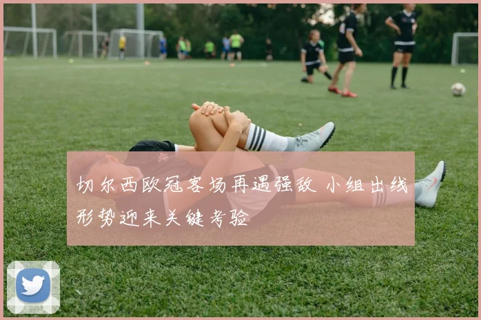 切尔西欧冠客场再遇强敌 小组出线形势迎来关键考验