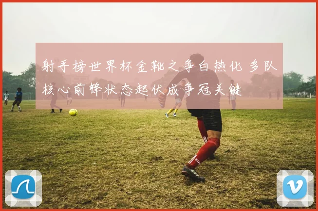 射手榜世界杯金靴之争白热化 多队核心前锋状态起伏成争冠关键