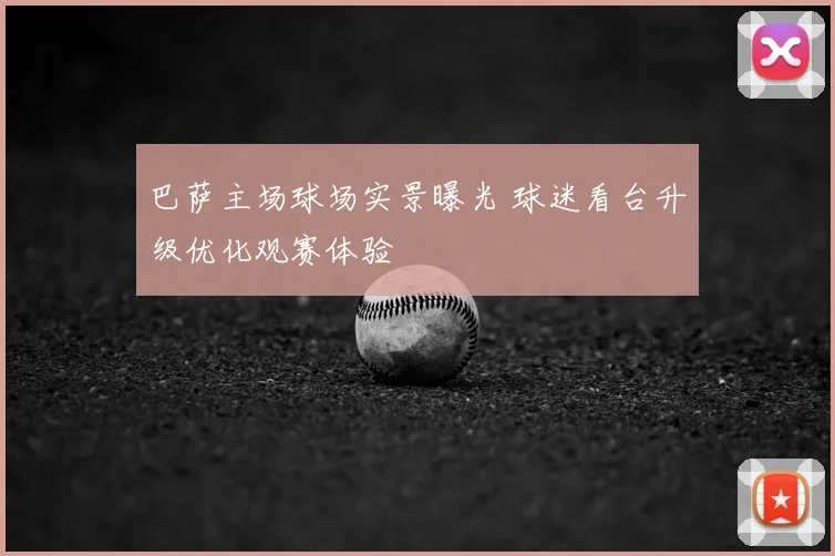 巴萨主场球场实景曝光 球迷看台升级优化观赛体验