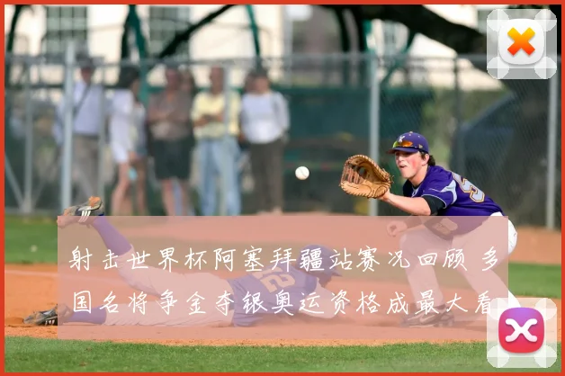 射击世界杯阿塞拜疆站赛况回顾 多国名将争金夺银奥运资格成最大看点