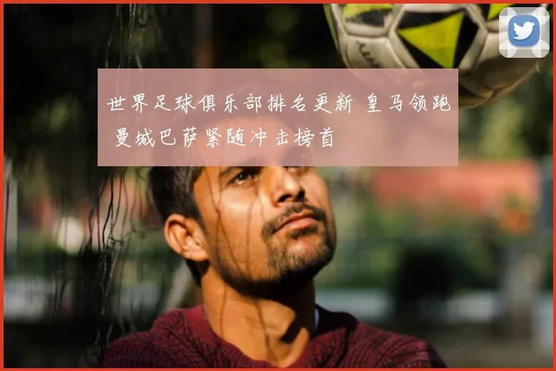 世界足球俱乐部排名更新 皇马领跑 曼城巴萨紧随冲击榜首