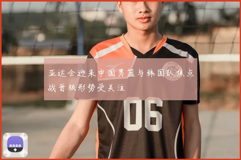 亚运会迎来中国男篮与韩国队焦点战晋级形势受关注