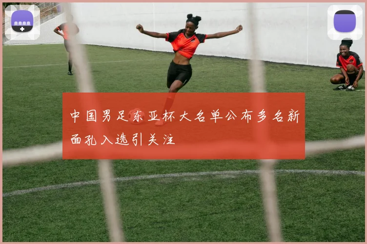 中国男足东亚杯大名单公布多名新面孔入选引关注