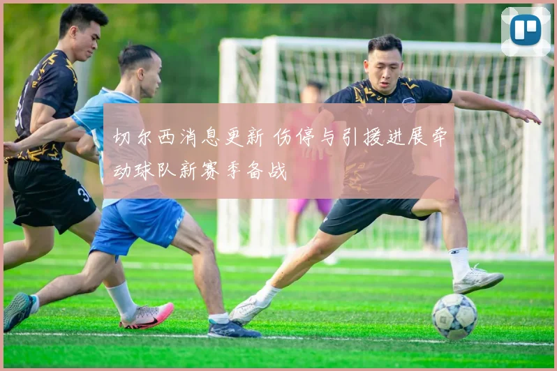 切尔西消息更新 伤停与引援进展牵动球队新赛季备战