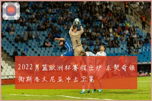 2022男篮欧洲杯赛程出炉 东契奇领衔斯洛文尼亚冲击卫冕