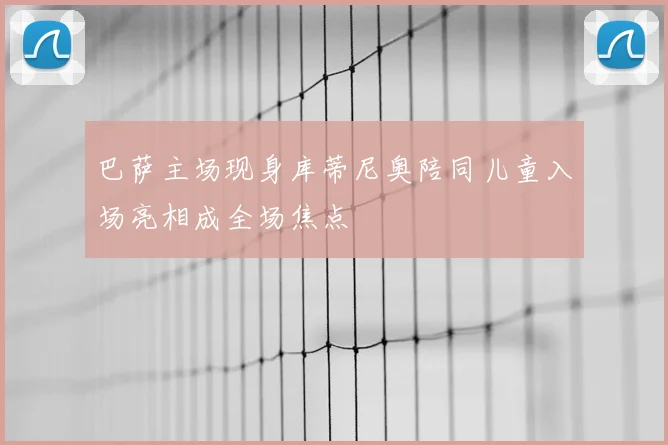 巴萨主场现身库蒂尼奥陪同儿童入场亮相成全场焦点