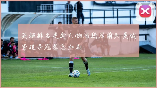 英超排名更新利物浦稳居前列曼城紧追争冠悬念加剧