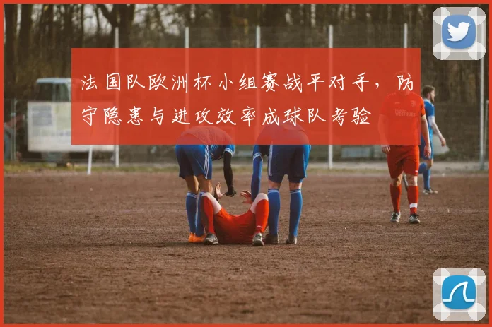 法国队欧洲杯小组赛战平对手，防守隐患与进攻效率成球队考验