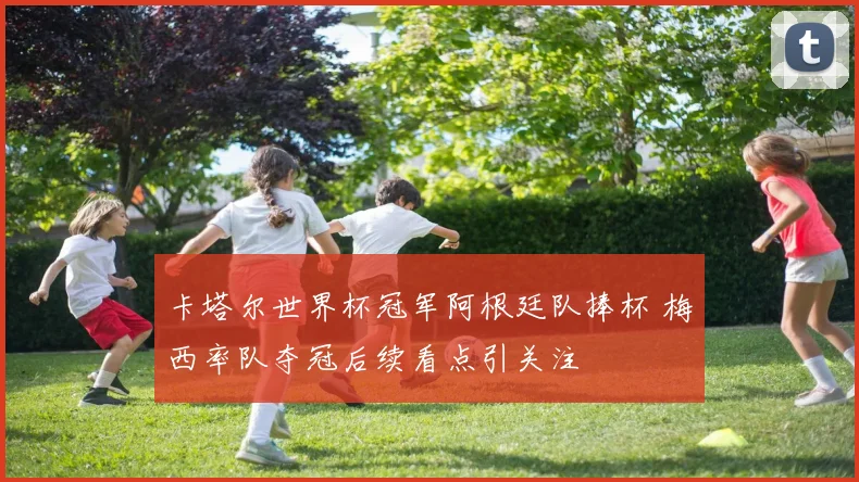 卡塔尔世界杯冠军阿根廷队捧杯 梅西率队夺冠后续看点引关注