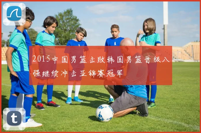 2015中国男篮击败韩国男篮晋级八强继续冲击亚锦赛冠军