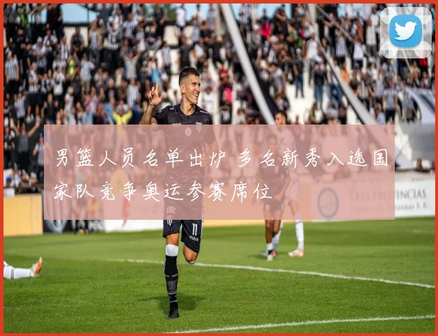 男篮人员名单出炉 多名新秀入选国家队竞争奥运参赛席位