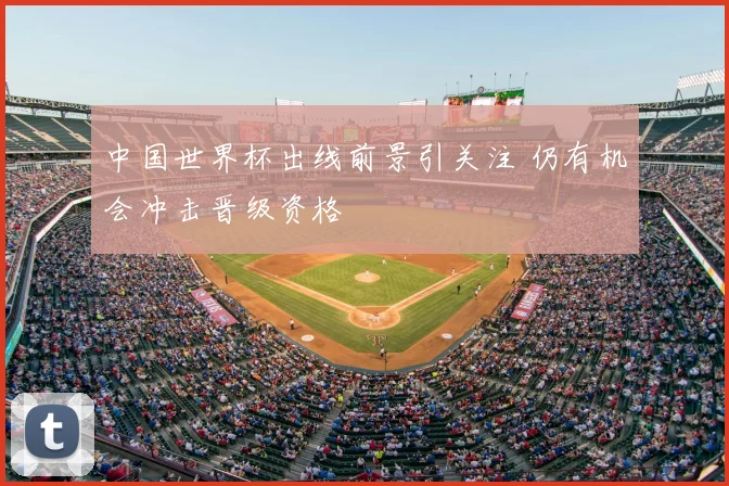 中国世界杯出线前景引关注 仍有机会冲击晋级资格