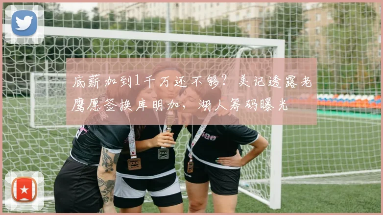 底薪加到1千万还不够？美记透露老鹰愿签换库明加，湖人筹码曝光