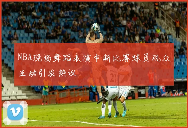 NBA现场舞蹈表演中断比赛球员观众互动引发热议