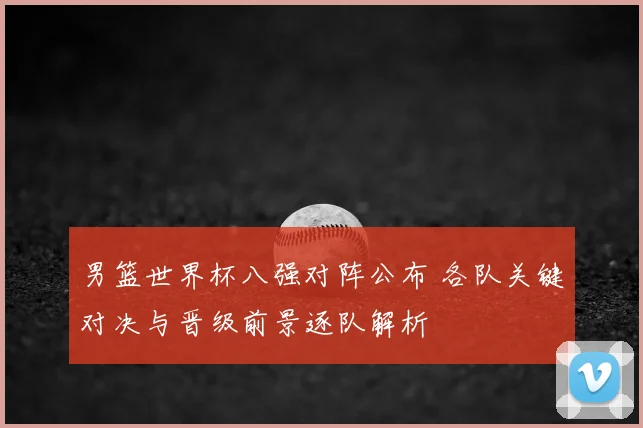男篮世界杯八强对阵公布 各队关键对决与晋级前景逐队解析