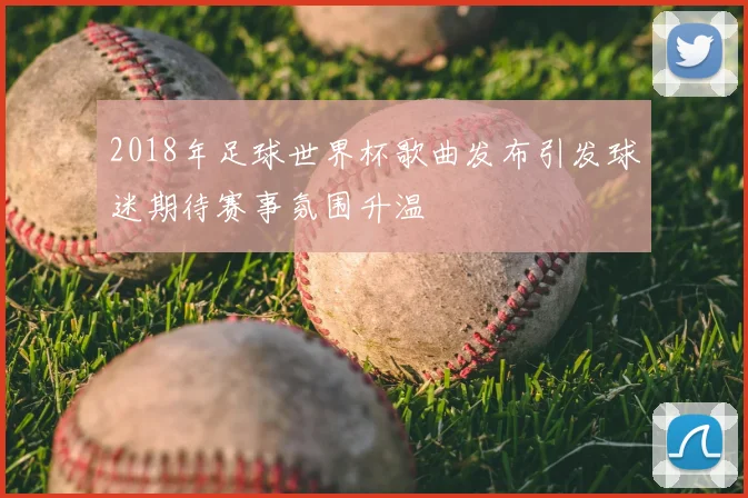 2018年足球世界杯歌曲发布引发球迷期待赛事氛围升温