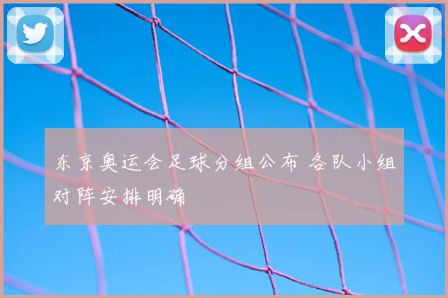 东京奥运会足球分组公布 各队小组对阵安排明确