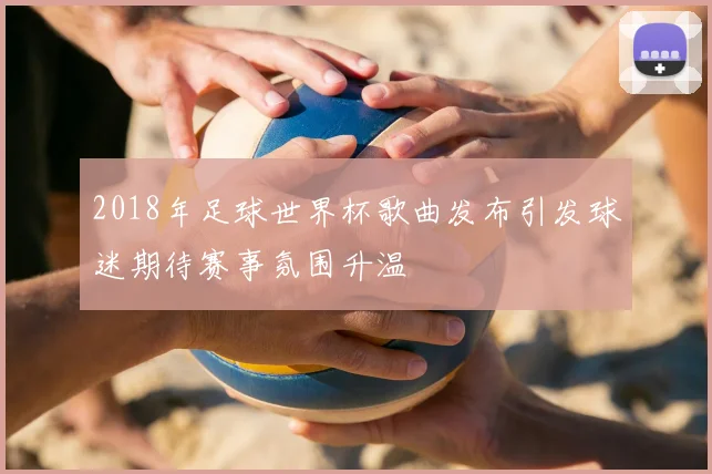 2018年足球世界杯歌曲发布引发球迷期待赛事氛围升温